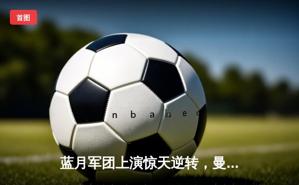 蓝月军团上演惊天逆转，曼城3-2力克拜仁锁定半决赛席位