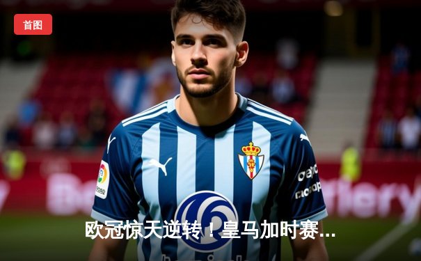 欧冠惊天逆转！皇马加时赛3-2淘汰拜仁，维尼修斯绝杀引爆伯纳乌