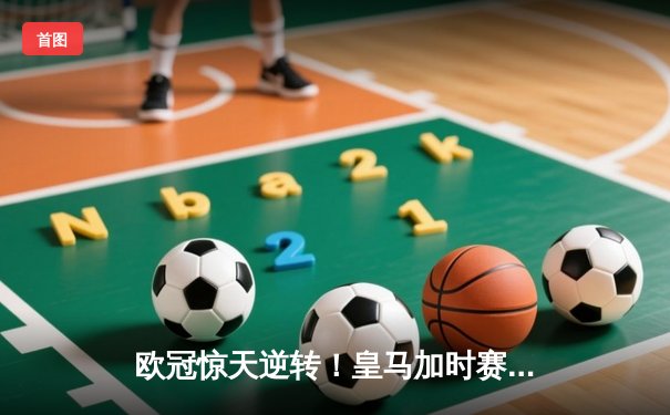 欧冠惊天逆转！皇马加时赛3-2淘汰拜仁，维尼修斯绝杀引爆伯纳乌
