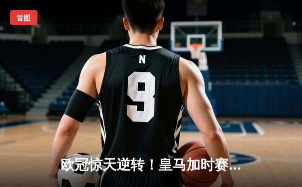 欧冠惊天逆转！皇马加时赛3-2淘汰曼城，本泽马戴帽维尼修斯绝杀